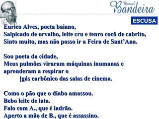 Eurico Alves, poeta baiano,Eurico Alves, poeta baiano,
Salpicado de orvalho, leite cru e tenro cocô de cabrito,Salpicado de orvalho, leite cru e tenro cocô de cabrito,
Sinto muito, mas não posso ir a Feira de Sant’Ana.Sinto muito, mas não posso ir a Feira de Sant’Ana.
Sou poeta da cidade,Sou poeta da cidade,
Meus pulmões viraram máquinas inumanas eMeus pulmões viraram máquinas inumanas e
aprenderam a respirar oaprenderam a respirar o
[gás carbônico das salas de cinema.[gás carbônico das salas de cinema.
Como o pão que o diabo amassou.Como o pão que o diabo amassou.
Bebo leite de lata.Bebo leite de lata.
Falo com A., que é ladrão.Falo com A., que é ladrão.
Aperto a mão de B., que é assassino.Aperto a mão de B., que é assassino.
ESCUSA
 