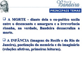  A INFÂNCIA (imagens do Recife e do Rio deA INFÂNCIA (imagens do Recife e do Rio de
Janeiro), poetização da memória e do imaginárioJaneiro), poetização da memória e do imaginário
(relações afetivas, primeiras leituras).(relações afetivas, primeiras leituras).
PRINCIPAIS TEMAS
 A MORTE - diante dela o eu-poético oscilaA MORTE - diante dela o eu-poético oscila
entre o desencanto e amargura e a irreverênciaentre o desencanto e amargura e a irreverência
risonha, na verdade, Bandeira dessacraliza arisonha, na verdade, Bandeira dessacraliza a
morte.morte.
 