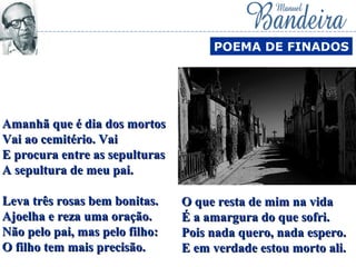 Amanhã que é dia dos mortosAmanhã que é dia dos mortos
Vai ao cemitério. VaiVai ao cemitério. Vai
E procura entre as sepulturasE procura entre as sepulturas
A sepultura de meu pai.A sepultura de meu pai.
Leva três rosas bem bonitas.Leva três rosas bem bonitas.
Ajoelha e reza uma oração.Ajoelha e reza uma oração.
Não pelo pai, mas pelo filho:Não pelo pai, mas pelo filho:
O filho tem mais precisão.O filho tem mais precisão.
POEMA DE FINADOS
O que resta de mim na vidaO que resta de mim na vida
É a amargura do que sofri.É a amargura do que sofri.
Pois nada quero, nada espero.Pois nada quero, nada espero.
E em verdade estou morto ali.E em verdade estou morto ali.
 