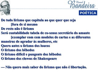 De todo lirismo que capitula ao que quer que sejaDe todo lirismo que capitula ao que quer que seja
[fora de si mesmo[fora de si mesmo
De resto não é lirismoDe resto não é lirismo
Será contabilidade tabela de co-senos secretário do amanteSerá contabilidade tabela de co-senos secretário do amante
[exemplar com cem modelos de cartas e as diferentes[exemplar com cem modelos de cartas e as diferentes
maneiras de agradar às mulheres, etcmaneiras de agradar às mulheres, etc
Quero antes o lirismo dos loucosQuero antes o lirismo dos loucos
O lirismo dos bêbedosO lirismo dos bêbedos
O lirismo difícil e pungente dos bêbedosO lirismo difícil e pungente dos bêbedos
O lirismo dos clowns de ShakespeareO lirismo dos clowns de Shakespeare
— Não quero mais saber do lirismo que não é libertação.— Não quero mais saber do lirismo que não é libertação.
POÉTICA
 