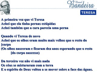 A primeira vez que vi TeresaA primeira vez que vi Teresa
Achei que ela tinha pernas estúpidasAchei que ela tinha pernas estúpidas
Achei também que a cara parecia uma pernaAchei também que a cara parecia uma perna
Quando vi Teresa de novoQuando vi Teresa de novo
Achei que os olhos eram muito mais velhos que o resto doAchei que os olhos eram muito mais velhos que o resto do
[corpo[corpo
(Os olhos nasceram e ficaram dez anos esperando que o resto(Os olhos nasceram e ficaram dez anos esperando que o resto
[do corpo nascesse)[do corpo nascesse)
Da terceira vez não vi mais nadaDa terceira vez não vi mais nada
Os céus se misturaram com a terraOs céus se misturaram com a terra
E o espírito de Deus voltou a se mover sobre a face das águas.E o espírito de Deus voltou a se mover sobre a face das águas.
TERESA
 