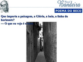 POEMA DO BECO
Que importa a paisagem, a Glória, a baía, a linha doQue importa a paisagem, a Glória, a baía, a linha do
horizonte?horizonte?
— O que eu vejo é o beco.— O que eu vejo é o beco.
 