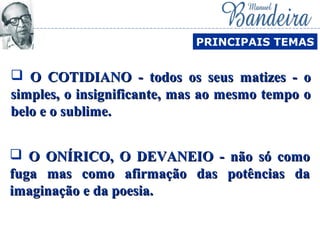  O ONÍRICO, O DEVANEIO - não só comoO ONÍRICO, O DEVANEIO - não só como
fuga mas como afirmação das potências dafuga mas como afirmação das potências da
imaginação e da poesia.imaginação e da poesia.
PRINCIPAIS TEMAS
 O COTIDIANO - todos os seus matizes - oO COTIDIANO - todos os seus matizes - o
simples, o insignificante, mas ao mesmo tempo osimples, o insignificante, mas ao mesmo tempo o
belo e o sublime.belo e o sublime.
 