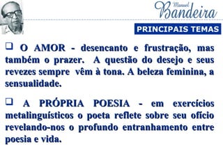  O AMOR - desencanto e frustração, masO AMOR - desencanto e frustração, mas
também o prazer. A questão do desejo e seustambém o prazer. A questão do desejo e seus
revezes sempre vêm à tona. A beleza feminina, arevezes sempre vêm à tona. A beleza feminina, a
sensualidade.sensualidade.
PRINCIPAIS TEMAS
 A PRÓPRIA POESIA - em exercíciosA PRÓPRIA POESIA - em exercícios
metalinguísticos o poeta reflete sobre seu ofíciometalinguísticos o poeta reflete sobre seu ofício
revelando-nos o profundo entranhamento entrerevelando-nos o profundo entranhamento entre
poesia e vida.poesia e vida.
 
