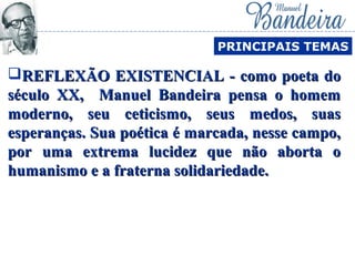 REFLEXÃO EXISTENCIAL - como poeta doREFLEXÃO EXISTENCIAL - como poeta do
século XX, Manuel Bandeira pensa o homemséculo XX, Manuel Bandeira pensa o homem
moderno, seu ceticismo, seus medos, suasmoderno, seu ceticismo, seus medos, suas
esperanças. Sua poética é marcada, nesse campo,esperanças. Sua poética é marcada, nesse campo,
por uma extrema lucidez que não aborta opor uma extrema lucidez que não aborta o
humanismo e a fraterna solidariedade.humanismo e a fraterna solidariedade.
PRINCIPAIS TEMAS
 