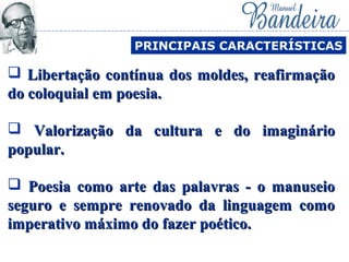  Libertação contínua dos moldes, reafirmaçãoLibertação contínua dos moldes, reafirmação
do coloquial em poesia.do coloquial em poesia.
 Valorização da cultura e do imaginárioValorização da cultura e do imaginário
popular.popular.
 Poesia como arte das palavras - o manuseioPoesia como arte das palavras - o manuseio
seguro e sempre renovado da linguagem comoseguro e sempre renovado da linguagem como
imperativo máximo do fazer poético.imperativo máximo do fazer poético.
PRINCIPAIS CARACTERÍSTICAS
 