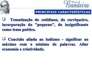  Tematização do cotidiano, do corriqueiro,Tematização do cotidiano, do corriqueiro,
incorporação do "pequeno", do insignificanteincorporação do "pequeno", do insignificante
como tema poético.como tema poético.
 Concisão aliada ao ludismo - significar aoConcisão aliada ao ludismo - significar ao
máximo com o mínimo de palavras. Aliarmáximo com o mínimo de palavras. Aliar
economia e criatividade.economia e criatividade.
PRINCIPAIS CARACTERÍSTICAS
 