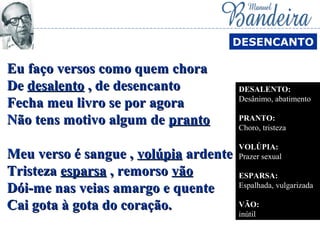 Eu faço versos como quem choraEu faço versos como quem chora
DeDe desalentodesalento , de desencanto, de desencanto
Fecha meu livro se por agoraFecha meu livro se por agora
Não tens motivo algum deNão tens motivo algum de prantopranto
Meu verso é sangue ,Meu verso é sangue , volúpiavolúpia ardenteardente
TristezaTristeza esparsaesparsa , remorso, remorso vãovão
Dói-me nas veias amargo e quenteDói-me nas veias amargo e quente
Cai gota à gota do coração.Cai gota à gota do coração.
DESENCANTO
DESALENTO:
Desânimo, abatimento
PRANTO:
Choro, tristeza
VOLÚPIA:
Prazer sexual
ESPARSA:
Espalhada, vulgarizada
VÃO:
inútil
 