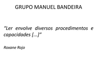 GRUPO MANUEL BANDEIRA
“Ler envolve diversos procedimentos e
capacidades [...]”
Roxane Rojo
 