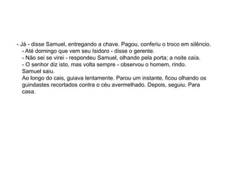 - Já - disse Samuel, entregando a chave. Pagou, conferiu o troco em silêncio.
- Até domingo que vem seu Isidoro - disse o gerente.
- Não sei se virei - respondeu Samuel, olhando pela porta; a noite caía.
- O senhor diz isto, mas volta sempre - observou o homem, rindo.
Samuel saiu.
Ao longo do cais, guiava lentamente. Parou um instante, ficou olhando os
guindastes recortados contra o céu avermelhado. Depois, seguiu. Para
casa.
 