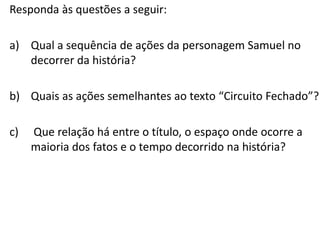 Responda às questões a seguir:
a) Qual a sequência de ações da personagem Samuel no
decorrer da história?
b) Quais as ações semelhantes ao texto “Circuito Fechado”?
c) Que relação há entre o título, o espaço onde ocorre a
maioria dos fatos e o tempo decorrido na história?
 