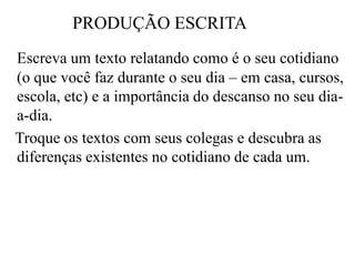 PRODUÇÃO ESCRITA
Escreva um texto relatando como é o seu cotidiano
(o que você faz durante o seu dia – em casa, cursos,
escola, etc) e a importância do descanso no seu dia-
a-dia.
Troque os textos com seus colegas e descubra as
diferenças existentes no cotidiano de cada um.
 