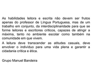As habilidades leitora e escrita não devem ser frutos
apenas do professor de Língua Portuguesa, mas de um
trabalho em conjunto, da interdisciplinaridade para que se
forme leitores e escritores críticos, capazes de atingir a
máxima, tanto no ambiente escolar como também na
comunidade em que vivem.
A leitura deve transcender as atitudes casuais, deve
envolver o indivíduo para uma vida plena e garantir a
cidadania crítica e ética.
Grupo Manuel Bandeira
 