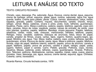 LEITURA E ANÁLISE DO TEXTO
TEXTO: CIRCUITO FECHADO
Chinelo, vaso, descarga. Pia, sabonete. Água. Escova, creme dental, água, espuma,
creme de barbear, pincel, espuma, gilete, água, cortina, sabonete, água fria, água
quente, toalha. Creme para cabelo, pente. Cueca, camisa, abotoadura, calça, meias,
sapatos, gravata, paletó. Carteira, níqueis, documentos, caneta, chaves, lenço,
relógio. Jornal. Mesa, cadeiras, xícara e pires, prato, bule, talheres, guardanapo.
Quadros. Pasta, carro. Mesa e poltrona, cadeira, papéis, telefone, agenda, copo com
lápis, canetas, bloco de notas, espátula, pastas, caixas de entrada, de saída, vaso
com plantas, quadros, papéis, telefone. Bandeja, xícara pequena. Papéis, telefone,
relatórios, cartas, notas, vale, cheques, memorando, bilhetes, telefone, papéis.
Relógio, mesa, cavalete, cadeiras, esboços de anúncios, fotos, bloco de papel,
caneta, projetor de filmes, xícara, cartaz, lápis, cigarro, fósforo, quadro-negro, giz,
papel. Mictório, pia, água. Táxi. Mesa, toalha, cadeira, copo, pratos, talheres, garrafa,
guardanapo, xícara. Escova de dente, pasta, água. Mesa e poltrona, papéis, telefone,
revista, copo de papel, telefone interno, externo, papéis, prova de anúncio, caneta e
papel, telefone, papéis, prova de anúncio, caneta e papel, relógio, papel, pasta,
cigarro, fósforo, papel e caneta. Carro. Paletó, gravata. Poltrona, copo, revista.
Quadros. Mesas, cadeiras, prato, talheres, copos, guardanapos. Xícaras. Poltrona,
livro. Televisor, poltrona. Abotoaduras, camisa, sapatos, meias, calça, cueca, pijama,
chinelos. Vaso, descarga, pia, água, escova, creme dental, espuma, água. Chinelos.
Coberta, cama, travesseiro.
Ricardo Ramos. Circuito fechado:contos, 1978
 