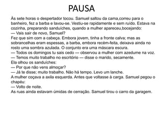 PAUSA
Às sete horas o despertador tocou. Samuel saltou da cama,correu para o
banheiro, fez a barba e lavou-se. Vestiu-se rapidamente e sem ruído. Estava na
cozinha, preparando sanduíches, quando a mulher apareceu,bocejando:
— Vais sair de novo, Samuel?
Fez que sim com a cabeça. Embora jovem, tinha a fronte calva; mas as
sobrancelhas eram espessas, a barba, embora recém-feita, deixava ainda no
rosto uma sombra azulada. O conjunto era uma máscara escura.
— Todos os domingos tu sais cedo — observou a mulher com azedume na voz.
— Temos muito trabalho no escritório — disse o marido, secamente.
Ela olhou os sanduíches:
— Por que não vens almoçar?
— Já te disse; muito trabalho. Não há tempo. Levo um lanche.
A mulher coçava a axila esquerda. Antes que voltasse à carga. Samuel pegou o
chapéu:
— Volto de noite.
As ruas ainda estavam úmidas de cerração. Samuel tirou o carro da garagem.
 