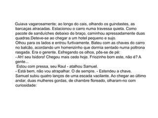 Guiava vagarosamente; ao longo do cais, olhando os guindastes, as
barcaças atracadas. Estacionou o carro numa travessa quieta. Como
pacote de sanduíches debaixo do braço, caminhou apressadamente duas
quadras.Deteve-se ao chegar a um hotel pequeno e sujo.
Olhou para os lados e entrou furtivamente. Bateu com as chaves do carro
no balcão, acordando um homenzinho que dormia sentado numa poltrona
rasgada. Era o gerente. Esfregando os olhos, pôs-se de pé:
- Ah! seu Isidoro! Chegou mais cedo hoje. Friozinho bom este, não é? A
gente...
Estou com pressa, seu Raul - atalhou Samuel.
- Está bem, não vou atrapalhar. O de sempre. - Estendeu a chave.
Samuel subiu quatro lanços de uma escada vacilante. Ao chegar ao último
andar, duas mulheres gordas, de chambre floreado, olharam-no com
curiosidade:
 