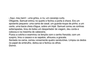 - Aqui, meu bem! - uma gritou, e riu; um cacarejo curto.
Ofegante, Samuel entrou no quarto e fechou a porta à chave. Era um
aposento pequeno: uma cama de casal, um guarda-roupa de pinho; a um
canto, uma bacia cheia d'água, sobre um tripé. Samuel correu as cortinas
esfarrapadas, tirou do bolso um despertador de viagem, deu corda e
colocou-o na mesinha de cabeceira.
Puxou a colcha e examinou os lençóis com o cenho franzido; com um
suspiro, tirou o casaco e os sapatos, afrouxou a gravata.
Sentado na cama, comeu vorazmente quatro sanduíches. Limpou os dedos
no papel de embrulho, deitou-se e fechou os olhos.
Dormir.
 