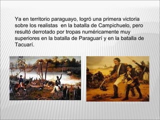 Ya en territorio paraguayo, logró una primera victoria
sobre los realistas en la batalla de Campichuelo, pero
resultó derrotado por tropas numéricamente muy
superiores en la batalla de Paraguarí y en la batalla de
Tacuarí.
 
