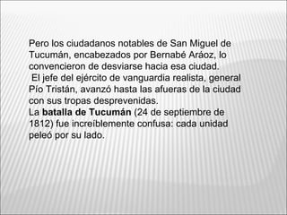 Pero los ciudadanos notables de San Miguel de
Tucumán, encabezados por Bernabé Aráoz, lo
convencieron de desviarse hacia esa ciudad.
 El jefe del ejército de vanguardia realista, general
Pío Tristán, avanzó hasta las afueras de la ciudad
con sus tropas desprevenidas.
La batalla de Tucumán (24 de septiembre de
1812) fue increíblemente confusa: cada unidad
peleó por su lado.
 