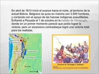 En abril de 1813 inició el avance hacia el norte, al territorio de la
actual Bolivia. Belgrano se puso en marcha con 3.500 hombres,
y contando con el apoyo de las fuerzas indígenas acaudilladas.
Enfrentó a Pezuela el 1 de octubre en la batalla de Vilcapugio,
donde en un primer momento pareció que podía lograr la
victoria, pero un sorpresivo contraataque logró una victoria total
para los realistas.
 