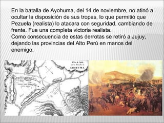 En la batalla de Ayohuma, del 14 de noviembre, no atinó a
ocultar la disposición de sus tropas, lo que permitió que
Pezuela (realista) lo atacara con seguridad, cambiando de
frente. Fue una completa victoria realista.
Como consecuencia de estas derrotas se retiró a Jujuy,
dejando las provincias del Alto Perú en manos del
enemigo.
 
