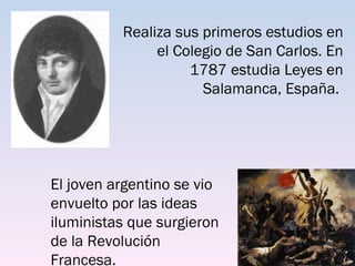 Realiza sus primeros estudios en
               el Colegio de San Carlos. En
                    1787 estudia Leyes en
                      Salamanca, España.




El joven argentino se vio
envuelto por las ideas
iluministas que surgieron
de la Revolución
Francesa.
 