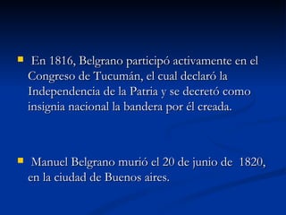     En 1816, Belgrano participó activamente en el
    Congreso de Tucumán, el cual declaró la
    Independencia de la Patria y se decretó como
    insignia nacional la bandera por él creada.



    Manuel Belgrano murió el 20 de junio de 1820,
    en la ciudad de Buenos aires.
 