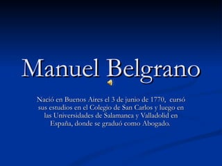 Manuel Belgrano
 Nació en Buenos Aires el 3 de junio de 1770, cursó
 sus estudios en el Colegio de San Carlos y luego en
   las Universidades de Salamanca y Valladolid en
     España, donde se graduó como Abogado.
 