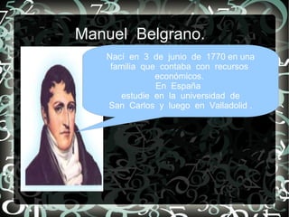 Manuel Belgrano.
   Nací en 3 de junio de 1770 en una
    familia que contaba con recursos
               económicos.
               En España
       estudie en la universidad de
   San Carlos y luego en Valladolid .
 