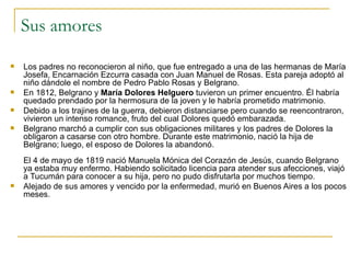Sus amores Los padres no reconocieron al niño, que fue entregado a una de las hermanas de María Josefa, Encarnación Ezcurra casada con Juan Manuel de Rosas. Esta pareja adoptó al niño dándole el nombre de Pedro Pablo Rosas y Belgrano.  En 1812, Belgrano y  María Dolores Helguero  tuvieron un primer encuentro. Él habría quedado prendado por la hermosura de la joven y le habría prometido matrimonio.  Debido a los trajines de la guerra, debieron distanciarse pero cuando se reencontraron, vivieron un intenso romance, fruto del cual Dolores quedó embarazada.  Belgrano marchó a cumplir con sus obligaciones militares y los padres de Dolores la obligaron a casarse con otro hombre. Durante este matrimonio, nació la hija de Belgrano; luego, el esposo de Dolores la abandonó. El 4 de mayo de 1819 nació Manuela Mónica del Corazón de Jesús, cuando Belgrano ya estaba muy enfermo. Habiendo solicitado licencia para atender sus afecciones, viajó a Tucumán para conocer a su hija, pero no pudo disfrutarla por muchos tiempo.  Alejado de sus amores y vencido por la enfermedad, murió en Buenos Aires a los pocos meses.  