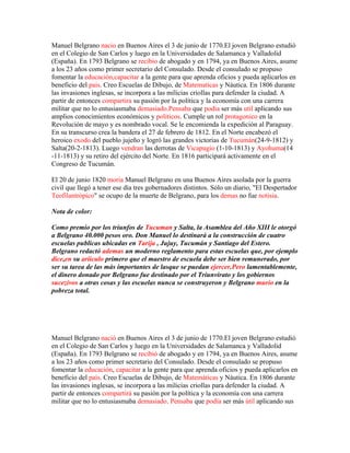 Manuel Belgrano nacio en Buenos Aires el 3 de junio de 1770.El joven Belgrano estudió
en el Colegio de San Carlos y luego en la Universidades de Salamanca y Valladolid
(España). En 1793 Belgrano se recibio de abogado y en 1794, ya en Buenos Aires, asume
a los 23 años como primer secretario del Consulado. Desde el consulado se propuso
fomentar la educación,capacitar a la gente para que aprenda oficios y pueda aplicarlos en
beneficio del pais. Creo Escuelas de Dibujo, de Matematicas y Náutica. En 1806 durante
las invasiones inglesas, se incorpora a las milicias criollas para defender la ciudad. A
partir de entonces compartira su pasión por la política y la economía con una carrera
militar que no lo entusiasmaba demasiado.Pensaba que podia ser más util aplicando sus
amplios conocimientos económicos y politicos. Cumple un rol protagonico en la
Revolución de mayo y es nombrado vocal. Se le encomienda la expedición al Paraguay.
En su transcurso crea la bandera el 27 de febrero de 1812. En el Norte encabezó el
heroico exodo del pueblo jujeño y logró las grandes victorias de Tucumán(24-9-1812) y
Salta(20-2-1813). Luego vendran las derrotas de Vicapugio (1-10-1813) y Ayohuma(14
-11-1813) y su retiro del ejército del Norte. En 1816 participará activamente en el
Congreso de Tucumán.

El 20 de junio 1820 moria Manuel Belgrano en una Buenos Aires asolada por la guerra
civil que llegó a tener ese día tres gobernadores distintos. Sólo un diario, "El Despertador
Teofilantrópico" se ocupo de la muerte de Belgrano, para los demas no fue notisia.

Nota de color:

Como premio por los triunfos de Tucuman y Salta, la Asamblea del Año XIII le otorgó
a Belgrano 40.000 pesos oro. Don Manuel lo destinará a la construcción de cuatro
escuelas publicas ubicadas en Tarija , Jujuy, Tucumán y Santiago del Estero.
Belgrano redactó ademas un moderno reglamento para estas escuelas que, por ejemplo
dice,en su ariículo primero que el maestro de escuela debe ser bien remunerado, por
ser su tarea de las más importantes de lasque se puedan ejercer.Pero lamentablemente,
el dinero donado por Belgrano fue destinado por el Triunvirato y los gobiernos
sucezivos a otras cosas y las escuelas nunca se construyeron y Belgrano murio en la
pobreza total.




Manuel Belgrano nació en Buenos Aires el 3 de junio de 1770.El joven Belgrano estudió
en el Colegio de San Carlos y luego en la Universidades de Salamanca y Valladolid
(España). En 1793 Belgrano se recibió de abogado y en 1794, ya en Buenos Aires, asume
a los 23 años como primer secretario del Consulado. Desde el consulado se propuso
fomentar la educación, capacitar a la gente para que aprenda oficios y pueda aplicarlos en
beneficio del país. Creo Escuelas de Dibujo, de Matemáticas y Náutica. En 1806 durante
las invasiones inglesas, se incorpora a las milicias criollas para defender la ciudad. A
partir de entonces compartirá su pasión por la política y la economía con una carrera
militar que no lo entusiasmaba demasiado. Pensaba que podía ser más útil aplicando sus
 