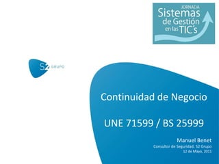 Continuidad de Negocio

UNE 71599 / BS 25999
                      Manuel Benet
          Consultor de Seguridad. S2 Grupo
                          12 de Mayo, 2011
 