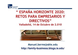 “ ESPAÑA HORIZONTE 2020:
RETOS PARA EMPRESARIOS Y
       DIRECTIVOS”
 Valladolid, 14 de Octubre de 2.010




         Manuel.bermejo@ie.edu
  http://family-business.blogs.ie.edu/
 
