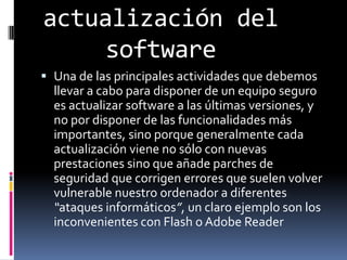 actualización del softwareUna de las principales actividades que debemos llevar a cabo para disponer de un equipo seguro es actualizar software a las últimas versiones, y no por disponer de las funcionalidades más importantes, sino porque generalmente cada actualización viene no sólo con nuevas prestaciones sino que añade parches de seguridad que corrigen errores que suelen volver vulnerable nuestro ordenador a diferentes “ataques informáticos”, un claro ejemplo son los inconvenientes con Flash o Adobe Reader