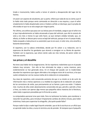 tirado e inconsciente, había vuelto a tomar el volante y desaparecido del lugar de los
hechos.
Un joven con aspecto de estudiante, por su parte, refiere que nada de eso es cierto; que él
lo había visto todo porque venía caminando en dirección a esa esquina, y que el señor
simplemente le había desplomado como si hubiera sufrido un desmayo; que la prueba de
ello estaba en que no se veía sangre por ninguna parte.
Por último, una señora que pasa con sus bolsas para el mandado, asegura que el señor era
el que imprudentemente se había atravesado al paso del vehículo, que ella lo conocía de
vista y era más o menos lo que solía hacer, ya que siempre andaba tomado; que, en
efecto, el chofer se detuvo pero nunca se bajó del vehículo, porque al ver el cuerpo tirado,
había escapado a toda prisa en su automóvil, que no era azul, ni color vino, sino amarillo y
bastante destartalado.
El reportero, con la cabeza embrollada, decide por fin volver a su redacción, con la
esperanza de descifrar los garabatos que alcanzó a consignar en su libreta de apuntes.
También con la esperanza, que ahora siente cada vez más remota, de poner orden en
todo ese asunto.
Las prisas y el desaliño
No tiene caso hablar de las exageraciones. De los reporteros malechotes que en el pasado
todavía muy cercano. Con ello se han eliminado las viejas y sucias maneras, pero
evidentemente se han generado otras. En el choque del pasado con la modernidad,
abundan los reporteros que siguen aferrados a los antiguos vicios de la escritura, a los que
suelen embadurnar con las nuevas mañas de la redacción en computadora.
Esa clase de reportero, está convencida asimismo de que si su misión es la de surtir de
información más o menos oportuna a su medida los engorros de la redacción son propio
de los correctores de estilo, que precisamente así se llaman y para eso están. Y todavía
más: muchos de ellos están absolutamente convencidos de que, párrafo a párrafo y línea
a línea, sus textos son apenas algo menos que pequeñas obras maestras de la literatura,
sobre todo si aparecen precedidas por la firma de su autor.
La computadora personal sirve para todo. Para no tachonear los textos, para reordenar o
reescribir los párrafos, para introducir limpiamente cambios de último minuto, para hallar
sinónimos, hasta para supervisar la ortografía. ¿Así quién puede fallar?
Porque nadie le dijo o nadie logró hacerle entender, que el de la escritura es un oficio que
se aprende todos los días y nunca lo termina uno de prender. Ni tampoco que el pequeño
 
