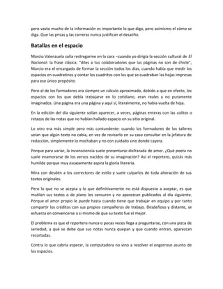 pero vasto mucho de la información es importante lo que diga, pero asimismo el cómo se
diga. Que las prisas y las carreras nunca justifican el desaliño.
Batallas en el espacio
Marcio Valenzuela solía restregarme en la cara –cuando yo dirigía la sección cultural de El
Nacional- la frase clásica: “diles a tus colaboradores que las páginas no son de chicle”,
Marcio era el encargado de formar la sección todos los días, cuando había que medir los
espacios en cuadratines y contar los cuadritos con los que se cuadraban las hojas impresas
para ese único propósito.
Pero el de los formadores era siempre un cálculo aproximado, debido a que en efecto, los
espacios con los que debía trabajarse en lo cotidiano, eran reales y no puramente
imaginados. Una página era una página y aquí sí, literalmente, no había vuelta de hoja.
En la edición del día siguiente solían aparecer, a veces, páginas enteras con las colitas o
retazos de las notas que no habían hallado espacio en su sitio original.
Lo otro era más simple pero más contundente: cuando los formadores de los talleres
veían que algún texto no cabía, en vez de revisarlo en su caso consultar en la jefatura de
redacción, simplemente lo mochaban y no con cuidado sino donde cayera.
Porque para variar, la inconsciencia suele presentarse disfrazada de amor. ¿Qué poeta no
suele enamorarse de los versos nacidos de su imaginación? Así el reportero, quizás más
humilde porque muy escasamente aspira la gloria literaria.
Mira con desdén a los correctores de estilo y suele culparlos de toda alteración de sus
textos originales.
Pero lo que no se acepta y lo que definitivamente no está dispuesto a aceptar, es que
mutilen sus textos o de plano los censuren y no aparezcan publicados al día siguiente.
Porque el amor propio le puede hasta cuando tiene que trabajar en equipo y por tanto
compartir los créditos con sus propios compañeros de trabajo. Desdeñoso y distante, se
esfuerza en convencerse a si mismo de que su texto fue el mejor.
El problema es que el reportero nunca o pocas veces llega a preguntarse, con una pizca de
seriedad, a qué se debe que sus notas nunca quepan y que cuando entran, aparezcan
recortadas.
Contra lo que cabría esperar, la computadora no vino a resolver el engorroso asunto de
los espacios.
 
