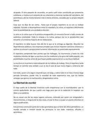 atrapado. El otro paquete de recuerdos, en parte suele estar constituido por presencias
cotidianas, e involucra al conjunto de sus relaciones y vivencias nacidas del vecindario, del
parentesco y de las involucraciones más o menos directas, causadas por su propia relación
laboral.
Cosa que no deja de ser cierta… hasta que el propio reportero se va con su trabajo
repetido. Forzado a desempeñarse entre la novedad y la rutina, el reportero difícilmente
tiene la posibilidad de una verdadera elección.
Lo otro es la rutina que es la práctica enceguecida y la renuncia formal a todo conato de
auténtica creatividad. Todo lo empuja a la rutina, porque esa es la pesadumbre que
envuelve a la inmensa mayoría de las redacciones.
El reportero no debe buscar más allá de lo que se le entrega ya digerido. Abundan las
dependencias públicas y las empresas privadas que incluso imponen sanciones drásticas a
quienes se atreven a proporcionar la menor información no autorizada expresamente.
El reportero comprende bien pronto que los hallazgos, las ocurrencias y hasta los más
modestos intentos de ligar su escritura con los modismos y los giros del habla popular, son
posibilidades muertas antes de que hayan podido expresarse en su escritura habitual.
La escritura es la primera materialización de los hábitos de trabajo. Pero el reportero tarda
tiempo en asimilar esta verdad y aun se da el caso de que nunca llegue a enterarse del
todo.
Con todo, quiere uno seguir creyendo que a la larga, y sobre todo en el más o menos largo
periodo formativo, puede más la novedad de toda experiencia viva, que los lastres
amargos que genera la machacante y desgastadora rutina.
La libertad de escribir
El viejo sueño de la libertad irrestricta suele empalmarse con la incertidumbre –por lo
común apabullante- de que cuanto uno haga para que en la redacción le respeten sus
ideas y sus palabras.
No es casual uno de los viejos lugares comunes, reiterado por quien con antigüedad o
merecimientos, o ninguna de las dos cosas, el azar lo lleva a ocupar un puesto directivo en
alguna publicación.
Esta primera conclusión parte de la idea gremialista que se tiene del oficio periodístico: un
mundo cerrado e inmóvil donde las jerarquías lo son todo: maestros, oficiales y
aprendices.
 