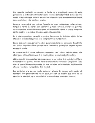 Una segunda conclusión, en cambio, se funda en la anquilosada norma del viejo
periodismo: la abstención del reportero como requisito de la objetividad. O dicho de otro
modo: el reportero debe limitarse a transcribir los hechos, tiene expresamente prohibido
sacar conclusiones y dar opiniones propias.
Como se comprenderá esto casi por fuerza ha de tener implicaciones en la escritura.
Porque la norma es escribir con laconismos y frases cerradas, siempre en párrafos
apretados donde la concisión se sobrepone a la expresividad, donde el gusto y el regodeo
con las palabras es la medida del exceso y aún del desperdicio.
En la talacha cotidiana, transcribir o revolcar ligeramente los boletines salidos de las
oficinas de prensa del abigarrado pero siempre unívoco mundo oficial.
Es una idea equivocada, pero el reportero que empieza tiene que aprender a descubrir la
otra verdad subyacente: la de que se trata de una libertad que hay que empezar a ganar
por cuenta propia.
La tarea no es fácil, porque todo parece oponerse, y en realidad todo se opone, a la
observación crítica, al despliegue de la imaginación y a la creatividad del reportero.
¿Cómo concebir entonces al periodismo a margen o por encima de la sociedad real? Pero
la libertad es una quimera mientras no se le considera una búsqueda y un ejercicio. ¿Más
claro se quiere? El periodismo puede ser y de hecho es, en lo cotidiano, una búsqueda
afanosa y constante y una práctica de la libertad.
Esta verdad es a la que con mucho esfuerzo y al paso del tiempo, suele acceder el
reportero. Muy probablemente no con éstas, sino con las palabras que nacen de su
experiencia. Vale decir: de su terquedad, de su enjundia y de sus convencimientos.
 