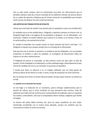 Con su rabo verde, empero, leen sin comprender muy bien, las informaciones que el
periódico destaca cada día y fueron extraídas de los boletines oficiales de prensa dentro
de su cuadro de opciones cotidianas que él mismo renunció a la posibilidad, que siempre
sintió remota, de obtener las ocho columnas famosas.
LOS ARTISTAS NO TOMAN FOTOS DE OVALITO
¿Cómo que unas fotos de ovalito? ¿Las quieres para tu pasaporte o para una acreditación?
En realidad nunca se han podido llevar. Fotógrafo y reportero siempre se miraron mal. La
fotografía llegó tarde a las páginas de los periódicos y desplazó –no sin dificultades- a la
ilustración. Todavía no existen editores que insisten en la viñeta, en el retrato a línea, en
el cartón político, con exclusión de la foto.
En cambio el ilustrador fue cuando mucho un buen artesano del buril o del lápiz. Y el
fotógrafo ni siquiera eso, porque siempre fue un arrimado de la información.
Solo que otra vez la versión es equivoca. La verdad es que los fotógrafos, con sus pesados
armatostes al hombro o sobre las espaldas, se encargaron de documentar todos los
trajines en los años revolucionarios.
El fotógrafo de prensa es incansable. La foto artística nunca fue para ellos: la foto de
estudio, la foto trabajada en el laboratorio, la foto meditada larga y detenidamente la que
calcula las medidas de la luz y sus contraste: la que busca el equilibrio.
Y resulta que ahora su esfuerzo si es un trabajo calificado, que sus fotos ganan las
primeras planas de los diarios y se dan, a veces, el lujo de conquistar las ocho columnas.
No, los artistas de la lente no toman fotos de ovalito. Aunque sepan hacerlo. Su materia es
la vida.
Los poetas no se ensucian las manos
Un día llegó a la redacción de un muchacho, quería entregar colaboraciones para la
sección de cultura, que la única condición era que estuvieran bien escritos. Trate de
explicarle que había normas mínimas para la presentación de originales, pero su respuesta
fue airada y contundente, sólo que la computadora ahorra tiempo y digamos que facilita
el trabajo.
La historia del poeta debió terminar ahí, pero las cosas sucedieron de otro modo.
Continuaba escribiendo con la misma prosa deseada, aunque era evidente que los
correctores le metían la mano sus escritos.
 