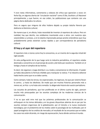 Y eran notas informativas, comentarios y esbozos de crítica que aparecían a veces sin
fecha fija, en algunos diarios de “circulación nacional” como El Día, Excélsior y El Nacional
principalmente, y que fueron, en ese orden, las publicaciones que contaron con una
página diaria dedicada a la cultura.
Pero es seguro que ninguno de ellos hubiera dejado su propia talacha literaria por
dedicarse al diarismo cultural.
De manera que sí, en efecto, hubo necesidad de inventar al reportero de cultura. Pero en
realidad, hay que decirlo, nos estábamos inventando unos a otros: con nuestros ojos
sorprendidos y curiosos, y en la talacha improvisada porque pronto entendimos que muy
probablemente jamás existirían cursos rápidos y por correspondencia de periodismo
cultural.
El hoy y el ayer del reportero
El reportero más o menos como hoy lo conocemos, es un invento de la segunda mitad del
siglo pasado.
En esta prefiguración de lo que luego sería la industria periodística, el reportero estaba
destinado a convertirse en el personaje de acción y del éxito por excelencia. También en el
testigo y hasta el cómplice de los hechos.
Es decir: de organizar y luego distribuir a su modo y conveniencia la información. El poder
ya había descubierto la fórmula infalible para manipular la noticia. Y la industria editorial
había hecho como que no se daba cuenta.
Como siempre, hubo los tercos, los esperanzados, los ingenuos, los que por sistema llevan
la contra… y hasta los idealistas. De modo que con muchas historias personales más o
menos así, se hizo –y no hubo otro remedio- la abigarrada historia de nuestro periodismo.
Las escuelas de periodismo, que han proliferado en el último cuarto de siglo, parecen
mucho más preocupadas por los asuntos complejos de las modernas ciencias de la
comunicación.
Y no es que esté mire mal que los próximos profesionales de la comunicación se
enfrasquen en los temas delicados y en las graves disyuntivas abiertas de en par por los
asuntos siempre engorrosos de la globalización; por el tránsito a la nueva revolución
tecnológica; por el predominio de los medios sobre la psicología de las multitudes; por el
papel protagónico de los análisis de mercado y el resultado de las encuestas que en todos
los casos nos están diciendo, sin riesgo de equivocación, hacia dónde camina el mundo.
 