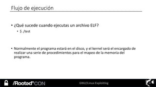 GNU/Linux Exploiting 16
• ¿Qué sucede cuando ejecutas un archivo ELF?
• $ ./test
• Normalmente el programa estará en el disco, y el kernel será el encargado de
realizar una serie de procedimientos para el mapeo de la memoria del
programa.
Flujo de ejecución
 