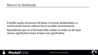 GNU/Linux Exploiting 44
Return to Shellcode
El buffer podía almacenar 64 bytes, lo hemos desbordado y a
continuación hemos sobrescrito la variable correctamente.
Recordemos que en el formato little-endian el orden es del byte
menos significativo hasta el byte más significativo.
 