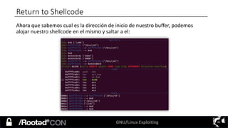 GNU/Linux Exploiting 46
Return to Shellcode
Ahora que sabemos cual es la dirección de inicio de nuestro buffer, podemos
alojar nuestro shellcode en el mismo y saltar a el:
 