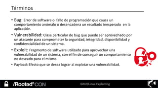 GNU/Linux Exploiting 5
• Bug: Error de software o fallo de programación que causa un
comportamiento anómalo o desencadena un resultado inesperado en la
aplicación.
• Vulnerabilidad: Clase particular de bug que puede ser aprovechado por
un atacante para comprometer la seguridad, integridad, disponibilidad y
confidencialidad de un sistema.
• Exploit: Fragmento de software utilizado para aprovechar una
vulnerabilidad de un sistema, con el fin de conseguir un comportamiento
no deseado para el mismo.
• Payload: Efecto que se desea lograr al explotar una vulnerabilidad.
Términos
 