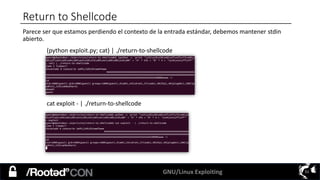 GNU/Linux Exploiting 51
Return to Shellcode
Parece ser que estamos perdiendo el contexto de la entrada estándar, debemos mantener stdin
abierto.
(python exploit.py; cat) | ./return-to-shellcode
cat exploit - | ./return-to-shellcode
 