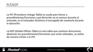 GNU/Linux Exploiting 56
PLT/GOT
La PLT (Procedure Linkage Table) es usada para llamar a
procedimientos/funciones cuya dirección no se conoce durante el
enlazado, es el enlazador dinámico el encargado de resolverla durante
la ejecución.
La GOT (Global Offsets Table) es otra tabla que contiene direcciones
absolutas los procedimientos/funciones que serán utilizados, se utiliza
de manera similar a la PLT.
 