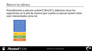 GNU/Linux Exploiting 63
Return to Library
Procederemos a ejecutar system("/bin/sh"), debemos situar los
argumentos en la pila de manera que cuando se ejecute system estos
sean interpretados como tal.
AAAAAAAAAA
AAAAAAAAAA
AAAAAAAAAA
AAAAAAAAAA
AAAAAAAAAA
system
fake RET
& /bin/sh
 