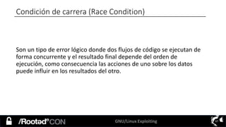 GNU/Linux Exploiting 67
Condición de carrera (Race Condition)
Son un tipo de error lógico donde dos flujos de código se ejecutan de
forma concurrente y el resultado final depende del orden de
ejecución, como consecuencia las acciones de uno sobre los datos
puede influir en los resultados del otro.
 