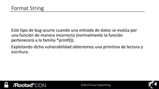 GNU/Linux Exploiting 73
Format String
Este tipo de bug ocurre cuando una entrada de datos se evalúa por
una función de manera incorrecta (normalmente la función
pertenecerá a la familia *printf()).
Explotando dicha vulnerabilidad obtenemos una primitiva de lectura y
escritura.
 
