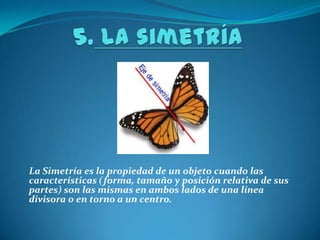 5.La simetría La Simetría es la propiedad de un objeto cuando las características (forma, tamaño y posición relativa de sus partes) son las mismas en ambos lados de una línea divisora o en torno a un centro. 